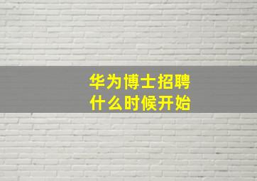 华为博士招聘 什么时候开始